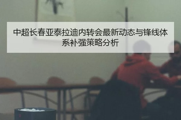 中超长春亚泰拉迪内转会最新动态与锋线体系补强策略分析